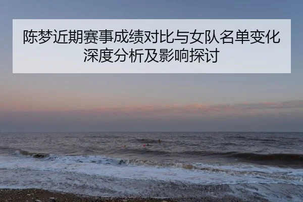 陈梦近期赛事成绩对比与女队名单变化深度分析及影响探讨