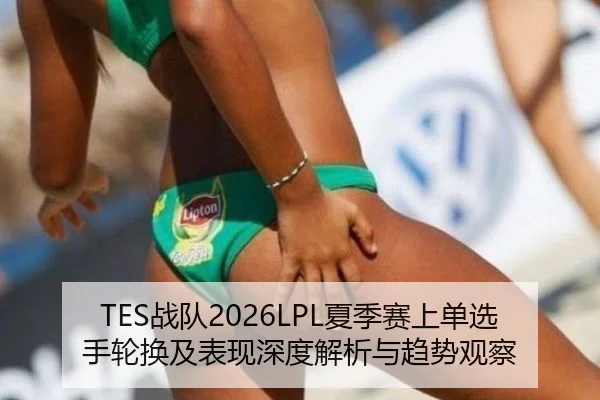 TES战队2026LPL夏季赛上单选手轮换及表现深度解析与趋势观察